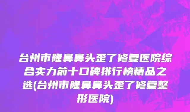 台州市隆鼻鼻头歪了修复医院综合实力前十口碑排行榜精品之选(台州市隆鼻鼻头歪了修复整形医院)