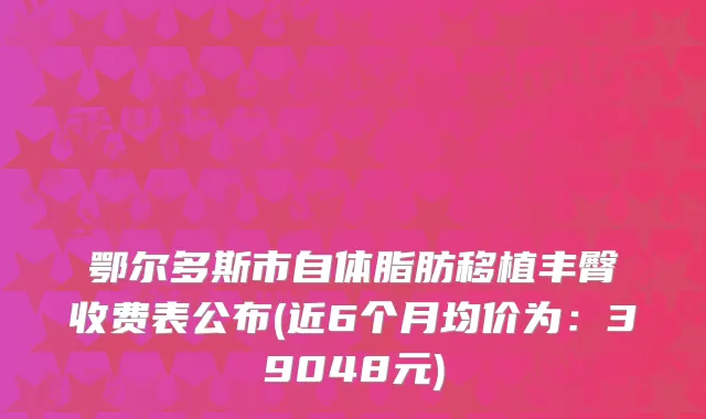 鄂尔多斯市自体脂肪移植丰臀收费表公布(近6个月均价为：39048元)