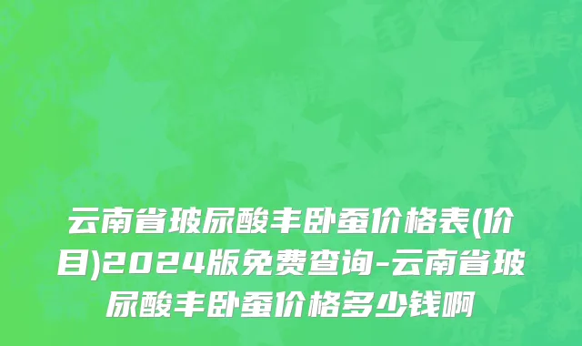 云南省玻尿酸丰卧蚕价格表(价目)2024版免费查询-云南省玻尿酸丰卧蚕价格多少钱啊