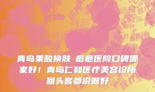 青岛果酸换肤袪痘疤医院口碑哪家好!青岛仁和医疗美容诊所回头客都说很好