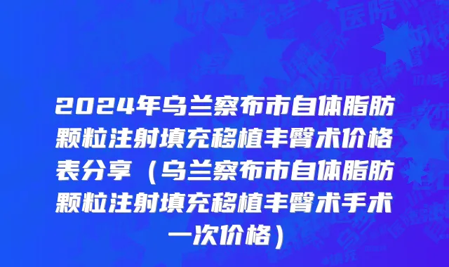 2024年乌兰察布市自体脂肪颗粒注射填充移植丰臀术价格表分享（乌兰察布市自体脂肪颗粒注射填充移植丰臀术手术一次价格）
