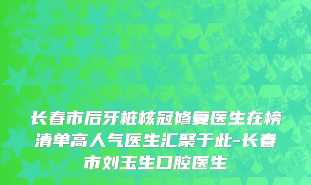 长春市后牙桩核冠修复医生在榜清单高人气医生汇聚于此-长春市刘玉生口腔医生