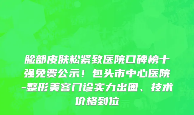 脸部皮肤松紧致医院口碑榜十强免费公示!包头市中心医院-整形美容门诊实力出圈、技术价格到位