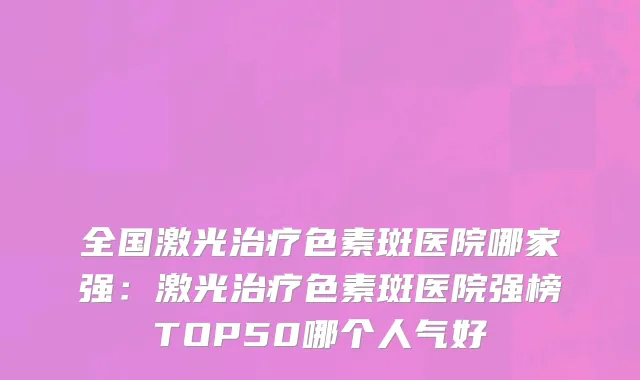 全国激光治疗色素斑医院哪家强：激光治疗色素斑医院强榜TOP50哪个人气好