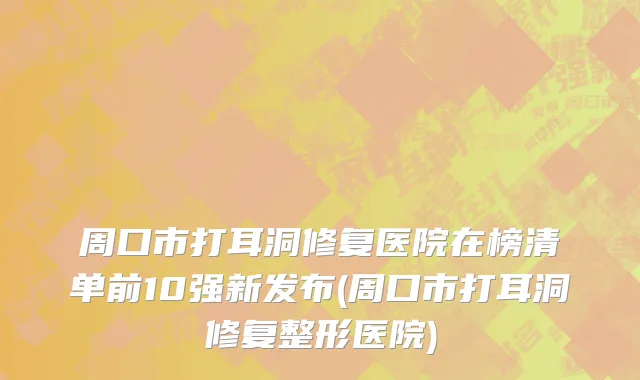 周口市打耳洞修复医院在榜清单前10强新发布(周口市打耳洞修复整形医院)
