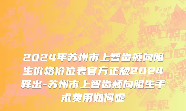 2024年苏州市上智齿颊向阻生价格价位表官方正规2024释出-苏州市上智齿颊向阻生手术费用如何呢