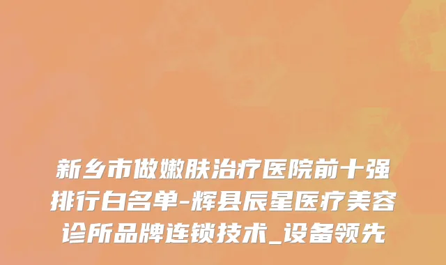 新乡市做嫩肤治疗医院前十强排行白名单-辉县辰星医疗美容诊所品牌连锁技术_设备领先