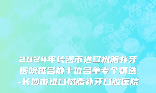 2024年长沙市进口树脂补牙医院排名前十位名单专个精选-长沙市进口树脂补牙口腔医院