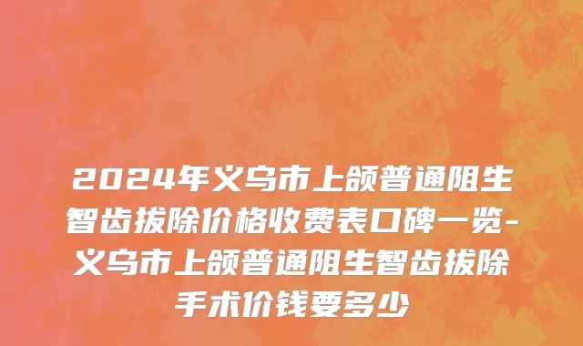 2024年义乌市上颌普通阻生智齿拔除价格收费表口碑一览-义乌市上颌普通阻生智齿拔除手术价钱要多少