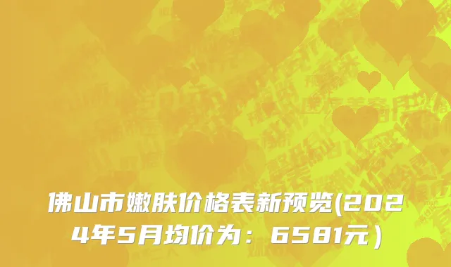 佛山市嫩肤价格表新预览(2024年5月均价为：6581元）