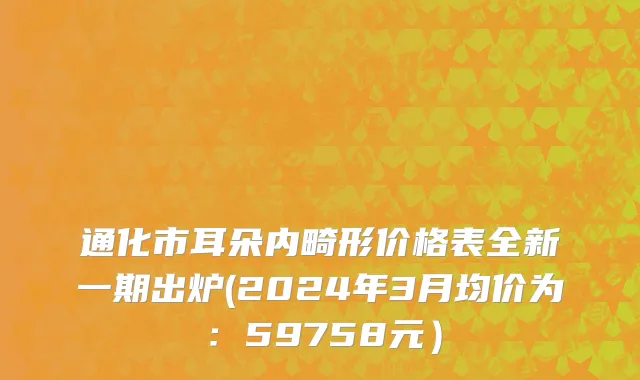 通化市耳朵内畸形价格表全新一期出炉(2024年3月均价为：59758元）