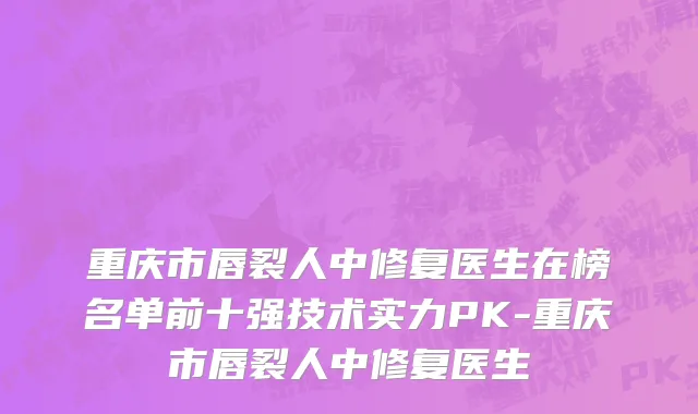 重庆市唇裂人中修复医生在榜名单前十强技术实力PK-重庆市唇裂人中修复医生
