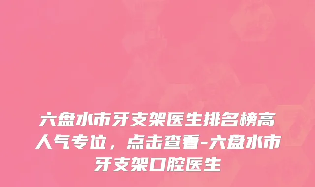 六盘水市牙支架医生排名榜高人气专位，点击查看-六盘水市牙支架口腔医生
