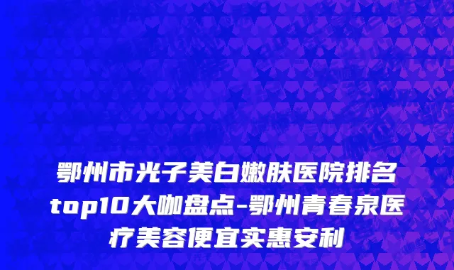 鄂州市光子美白嫩肤医院排名top10大咖盘点-鄂州青春泉医疗美容便宜实惠安利