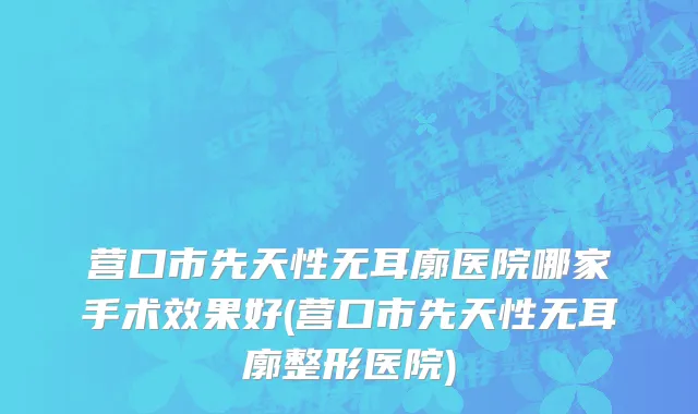 营口市先天性无耳廓医院哪家手术效果好(营口市先天性无耳廓整形医院)