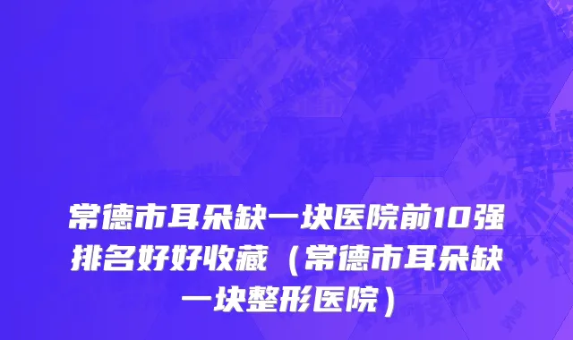 常德市耳朵缺一块医院前10强排名好好收藏（常德市耳朵缺一块整形医院）