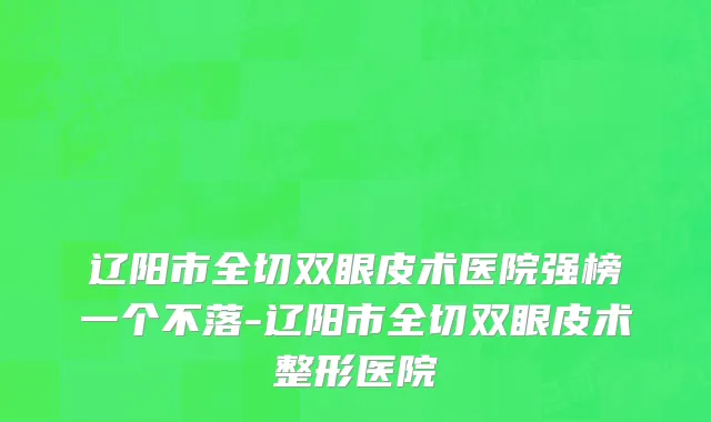 辽阳市全切双眼皮术医院强榜一个不落-辽阳市全切双眼皮术整形医院