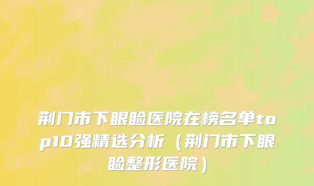 荆门市下眼睑医院在榜名单top10强精选分析（荆门市下眼睑整形医院）