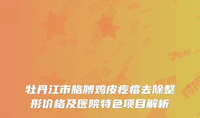 牡丹江市胳膊鸡皮疙瘩去除整形价格及医院特色项目解析