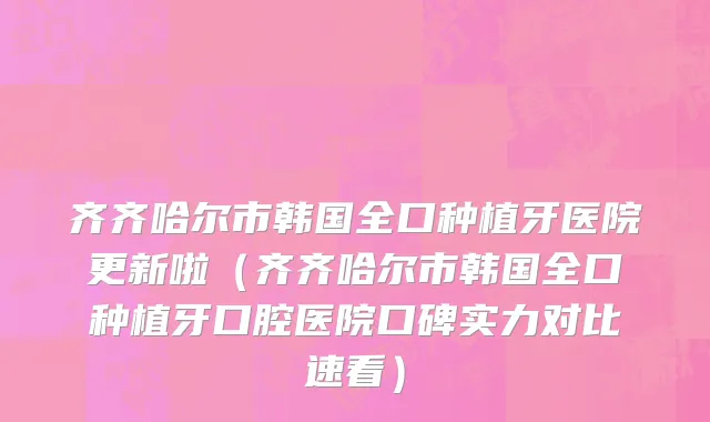 齐齐哈尔市韩国全口种植牙医院更新啦（齐齐哈尔市韩国全口种植牙口腔医院口碑实力对比速看）
