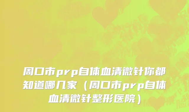 周口市prp自体血清微针你都知道哪几家（周口市prp自体血清微针整形医院）
