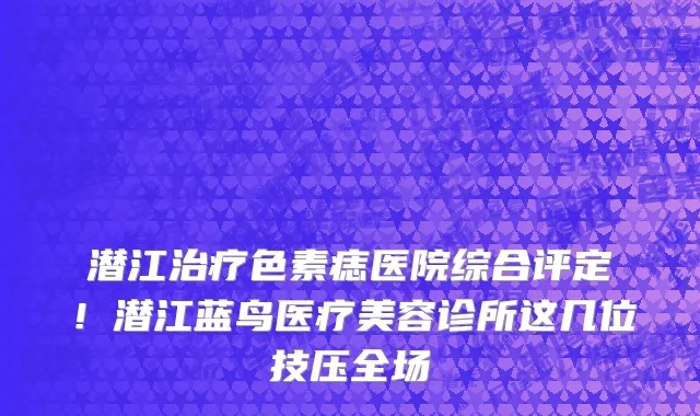 潜江治疗色素痣医院综合评定!潜江蓝鸟医疗美容诊所这几位技压全场