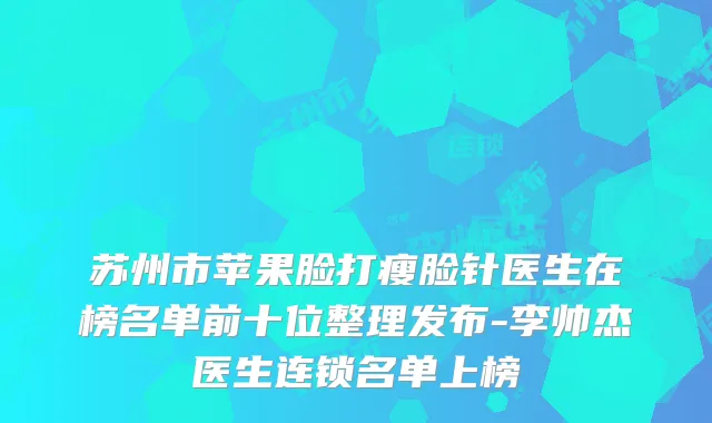 苏州市苹果脸打瘦脸针医生在榜名单前十位整理发布-李帅杰医生连锁名单上榜