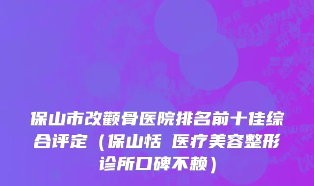 保山市改颧骨医院排名前十佳综合评定（保山恬媄医疗美容整形诊所口碑不赖）