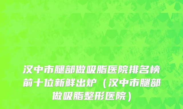 汉中市腿部做吸脂医院排名榜前十位新鲜出炉（汉中市腿部做吸脂整形医院）