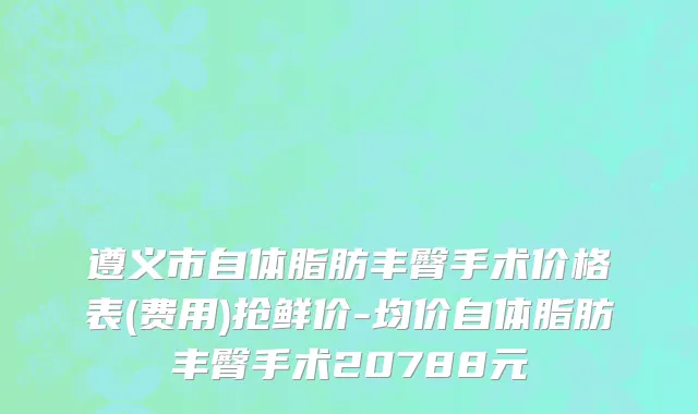 遵义市自体脂肪丰臀手术价格表(费用)抢鲜价-均价自体脂肪丰臀手术20788元
