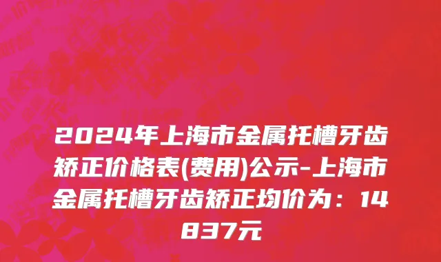2024年上海市金属托槽牙齿矫正价格表(费用)公示-上海市金属托槽牙齿矫正均价为：14837元