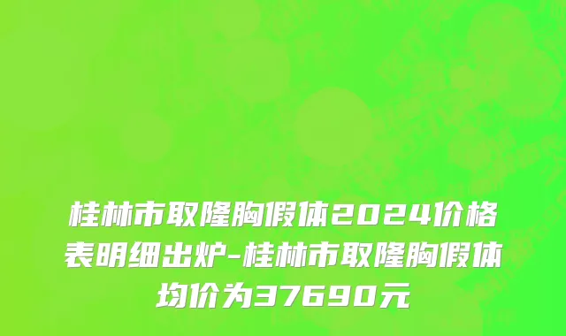 桂林市取隆胸假体2024价格表明细出炉-桂林市取隆胸假体均价为37690元