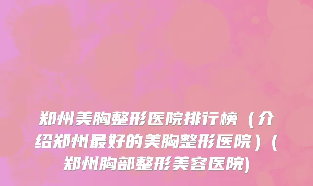 郑州美胸整形医院排行榜（介绍郑州最好的美胸整形医院）(郑州胸部整形美容医院)