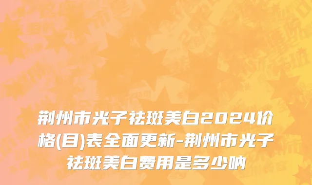 荆州市光子祛斑美白2024价格(目)表全面更新-荆州市光子祛斑美白费用是多少呐