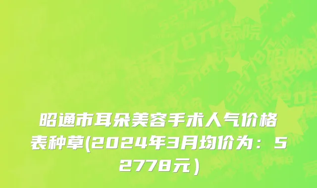 昭通市耳朵美容手术人气价格表种草(2024年3月均价为：52778元）