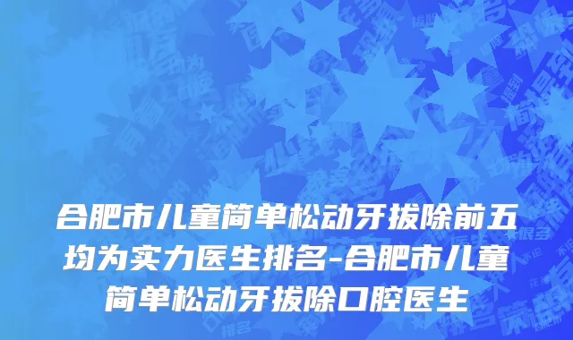 合肥市儿童简单松动牙拔除前五均为实力医生排名-合肥市儿童简单松动牙拔除口腔医生