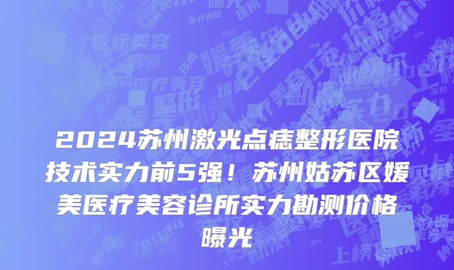 2024苏州激光点痣整形医院技术实力前5强!苏州姑苏区媛美医疗美容诊所实力勘测价格曝光