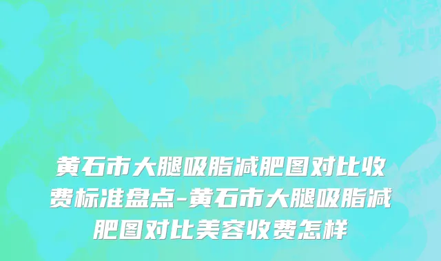 黄石市大腿吸脂减肥图对比收费标准盘点-黄石市大腿吸脂减肥图对比美容收费怎样