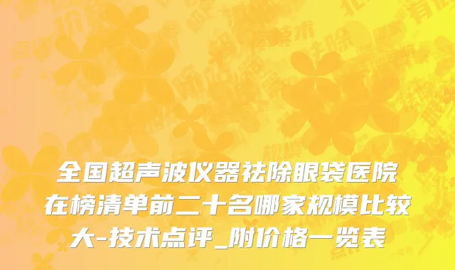 全国超声波仪器祛除眼袋医院在榜清单前二十名哪家规模比较大-技术点评_附价格一览表
