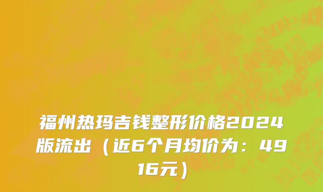 福州热玛吉钱整形价格2024版流出（近6个月均价为：4916元）
