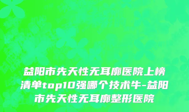 益阳市先天性无耳廓医院上榜清单top10强哪个技术牛-益阳市先天性无耳廓整形医院