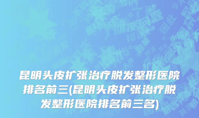 昆明头皮扩张治疗脱发整形医院排名前三(昆明头皮扩张治疗脱发整形医院排名前三名)