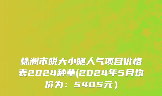株洲市脱大小腿人气项目价格表2024种草(2024年5月均价为：5405元）