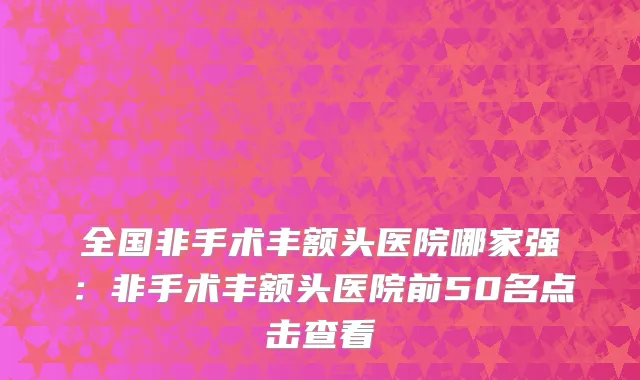 全国非手术丰额头医院哪家强：非手术丰额头医院前50名点击查看