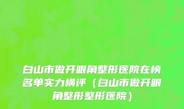 白山市做开眼角整形医院在榜名单实力横评（白山市做开眼角整形整形医院）