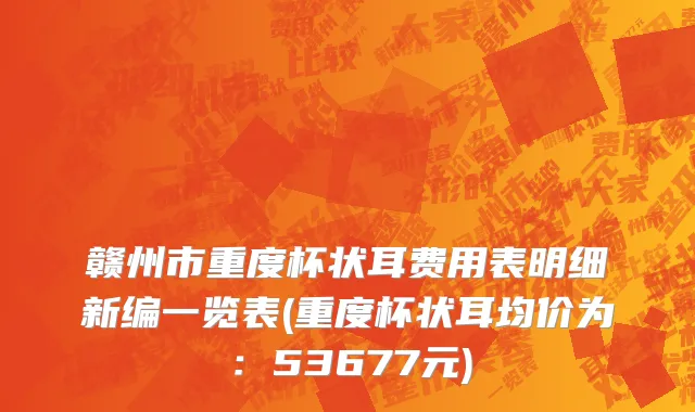 赣州市重度杯状耳费用表明细新编一览表(重度杯状耳均价为：53677元)
