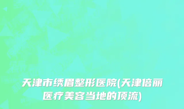 天津市绣眉整形医院(天津倍丽医疗美容当地的顶流)
