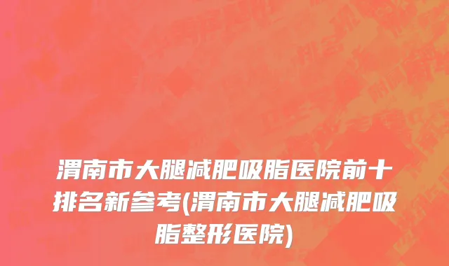 渭南市大腿减肥吸脂医院前十排名新参考(渭南市大腿减肥吸脂整形医院)
