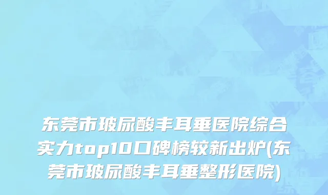 东莞市玻尿酸丰耳垂医院综合实力top10口碑榜较新出炉(东莞市玻尿酸丰耳垂整形医院)