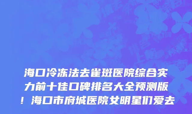 海口冷冻法去雀斑医院综合实力前十佳口碑排名大全预测版!海口市府城医院女明星们爱去